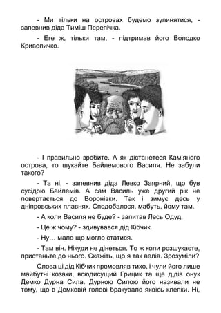 - Ми тільки на островах будемо зупинятися, -
запевнив діда Тиміш Перепічка.
- Еге ж, тільки там, - підтримав його Володко
Кривопичко.
- І правильно зробите. А як дістанетеся Кам’яного
острова, то шукайте Байлемового Василя. Не забули
такого?
- Та ні, - запевнив діда Левко Заярний, що був
сусідою Байлемів. А сам Василь уже другий рік не
повертається до Воронівки. Так і зимує десь у
дніпровських плавнях. Сподобалося, мабуть, йому там.
- А коли Василя не буде? - запитав Лесь Одуд.
- Це ж чому? - здивувався дід Кібчик.
- Ну… мало що могло статися.
- Там він. Нікуди не дінеться. То ж коли розшукаєте,
пристаньте до нього. Скажіть, що я так велів. Зрозуміли?
Слова ці дід Кібчик промовляв тихо, і чули його лише
майбутні козаки, всюдисущий Грицик та ще дідів онук
Демко Дурна Сила. Дурною Силою його називали не
тому, що в Демковій голові бракувало якоїсь клепки. Ні,
 