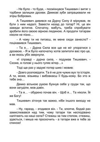 - Не було - то буде, - посміхнувся Тишкевич і витяг з
торбини залишки дрохви. Демкові зуби запрацювали не
згірш бобрових.
А Тишкевич дивився на Дурну Силу й міркував, як
бути з ним надалі. Завести назад до татар? Ні, це він
завжди встигне. Спочатку, мабуть, треба спробувати
зробити його своєю вірною людиною. А продати татарам
ніколи не пізно…
- А чому ти не питаєш, як мене сюди занесло? -
поцікавився Тишкевич.
- Та я… - Дурна Сила все ще не міг упоратися з
дрохвою. - Я ж було напочатку хотів запитати вас про це,
а ви якось убік звернули.
«І справді - дурна сила, - подумав Тишкевич. -
Схоже, в голові у нього гуляє вітер…»
Тоді ще раз у задумі потер шию і мовив:
- Довго розповідати. Та й не для чужих вух та історія.
А ти, може, візьмеш і вибовкаєш її будь-кому. Бо хто ж
тебе зна…
Демко вільною рукою бухнув себе у груди так, що
вони загуділи, мов дзвін.
- Та я… - обурено почав він. - Щоб я… Та ніколи. Їй
же Богу!
Тишкевич зітхнув так важко, ніби іншого виходу не
мав.
- Ну, гаразд, - згодився він. - Ти, хлопче, бодай раз
замислювався над тим, чому татари так несподівано
налітають на наші села? Стежиш за тим степом, стежиш,
здається, і миша не проскочить - а татари вже в тебе за
спиною!
 