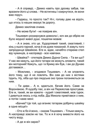 - А й справді, - Демко навіть про дрохву забув, так
вразили його ці слова. - Не встигнеш і озирнутися, як вони
вже поруч.
- Гадаєш, то просто так? Ні-і, голову даю на відсіч,
що хтось із наших вказує їм дорогу.
Демко закліпав очима.
- Не може бути! - не повірив він.
Тишкевич роззирнувся довкола і, хоч аж до обрію не
було жодної живої душі, пошепки мовив:
- А я знаю, хто це. Худорлявий такий, смаглявий, і
кінь у нього гарний, хоча й не дуже показний. А зовуть того
запроданця Швайкою. Еге ж, вдає, начебто стереже степ
від чужинців, а насправді - все навпаки.
- Швайка? - отетерів Демко Дурна Сила. - Та ви що?
У нас же кажуть, що його татари не можуть зловити, такий
він моторний! Кажуть, що і в Криму він був, і аж до Дунаю
діставався…
- Можливо, - згодився Тишкевич. - А не зловлять
його тому, що й не ловлять. Він сам до них з вістями
їздить. Ну, хіба що про людське око трохи поганяються за
ним.
- Ти диви… А я, здається, бачив його. Саме за
Воронівкою. Я худобу пас, а він на Переяслав простував.
Еге ж, такий, як ви кажете - худий і смаглявий, мов турок.
І дивиться якось з-під лоба. Дід Микола привітався з ним,
а потім і каже мені:
«Бачив? Це той, що вганяє татарам добрячу швайку
в одне місце!»
- Ото ж бо й воно, - сказав Тишкевич. - Тільки кажуть.
А насправді зовсім не так. То ж я й хочу вивести його на
чисту воду.
- А де ж він зараз?
 