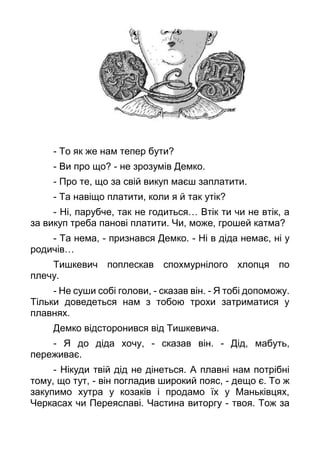 - То як же нам тепер бути?
- Ви про що? - не зрозумів Демко.
- Про те, що за свій викуп маєш заплатити.
- Та навіщо платити, коли я й так утік?
- Ні, парубче, так не годиться… Втік ти чи не втік, а
за викуп треба панові платити. Чи, може, грошей катма?
- Та нема, - признався Демко. - Ні в діда немає, ні у
родичів…
Тишкевич поплескав спохмурнілого хлопця по
плечу.
- Не суши собі голови, - сказав він. - Я тобі допоможу.
Тільки доведеться нам з тобою трохи затриматися у
плавнях.
Демко відсторонився від Тишкевича.
- Я до діда хочу, - сказав він. - Дід, мабуть,
переживає.
- Нікуди твій дід не дінеться. А плавні нам потрібні
тому, що тут, - він погладив широкий пояс, - дещо є. То ж
закупимо хутра у козаків і продамо їх у Маньківцях,
Черкасах чи Переяславі. Частина виторгу - твоя. Тож за
 