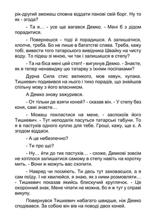 рік-другий зможеш сповна віддати панові свій борг. Ну то
як - згода?
- Та я… - усе ще вагався Демко. - Мені б з дідом
порадитися.
- Повернешся - тоді й порадишся. А залишатися,
хлопче, треба. Бо не лише в багатстві слава. Треба, кажу
тобі, вивести того татарського вивідника Швайку на чисту
воду. То підеш зі мною, чи так і залишишся в степу?
- Та на біса мені цей степ! - вигукнув Демко. - Знаєте,
як я тепер ненавиджу цю татарву з їхніми посіпаками?
Дурна Сила стис великого, мов кавун, кулака.
Тишкевич подивився на нього і тихо порадів, що знайшов
спільну мову з його власником.
А Демко знову зажурився.
- От тільки де взяти коней? - сказав він. - У степу без
коня, самі знаєте…
- Можеш покластися на мене, - заспокоїв його
Тишкевич. - Тут неподалік пасуться татарські табуни. То
я в пастухів одного куплю для тебе. Гроші, кажу, ще є. А
згодом віддаси.
- А це небезпечно?
- Ти про що?
- Ну… йти до тих пастухів… - схоже, Демкові зовсім
не хотілося залишатися самому в степу навіть на коротку
мить. - Вони ж можуть вас схопити.
- Навряд чи посміють. Ти десь тут заховаєшся, а я
сам поїду. І не хвилюйся, я знаю, як з ними розмовляти…
- Тишкевич показав якийсь блискучий круглячок. - Це
охоронний знак. Мене чіпати не можна, бо я ж тут у справі
викупу.
Повернувся Тишкевич набагато швидше, ніж Демко
сподівався. За собою він вів на поводі двох коней.
 