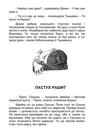 - Навіщо нам двоє? - здивувався Демко. - У вас уже
один є.
- Та я й сам це знаю, - посміхнувся Тишкевич. - То
якого ти береш?
Демко вибрав низенького тлустого коника і
потрюхикав слідом за Тишкевичем. На душі у нього було
світло й легко. Незабаром він побачить діда свого і рідну
Воронівку. От тільки непокоїли борги, в які він так
несподівано вліз. Бо нікому ніколи не був винен, а тут
зразу двом - панові Кобильському й Тишкевичу.
ПАСТУХ РАШИТ
- Терпи, Грицику, - прохрипів Швайка і облизав
пересохлі вуста. - Терпи, козаче, отаманом будеш!
Швайка ніс на руках Санька. Після того, як Санько
відвадив татарина, його ніби хто наврочив. Пройде кілька
кроків - і зупиняється, начебто прислухається до чогось.
На запитання відповідав не до ладу, або й зовсім не
відповідав. Хіба що погляне так дивно, аж у Грицика по
спині починають бігати мурашки. Та ще кволий якийсь
став і чоло увесь час гаряче.
 