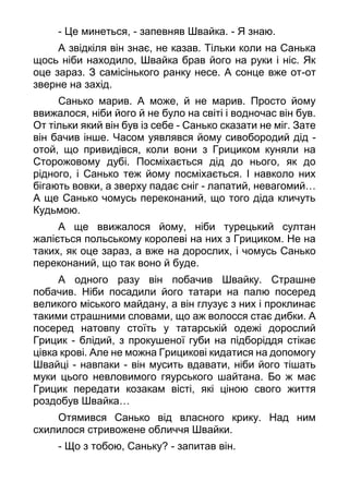- Це минеться, - запевняв Швайка. - Я знаю.
А звідкіля він знає, не казав. Тільки коли на Санька
щось ніби находило, Швайка брав його на руки і ніс. Як
оце зараз. З самісінького ранку несе. А сонце вже от-от
зверне на захід.
Санько марив. А може, й не марив. Просто йому
ввижалося, ніби його й не було на світі і водночас він був.
От тільки який він був із себе - Санько сказати не міг. Зате
він бачив інше. Часом уявлявся йому сивобородий дід -
отой, що привидівся, коли вони з Грициком куняли на
Сторожовому дубі. Посміхається дід до нього, як до
рідного, і Санько теж йому посміхається. І навколо них
бігають вовки, а зверху падає сніг - лапатий, невагомий…
А ще Санько чомусь переконаний, що того діда кличуть
Кудьмою.
А ще ввижалося йому, ніби турецький султан
жаліється польському королеві на них з Грициком. Не на
таких, як оце зараз, а вже на дорослих, і чомусь Санько
переконаний, що так воно й буде.
А одного разу він побачив Швайку. Страшне
побачив. Ніби посадили його татари на палю посеред
великого міського майдану, а він глузує з них і проклинає
такими страшними словами, що аж волосся стає дибки. А
посеред натовпу стоїть у татарській одежі дорослий
Грицик - блідий, з прокушеної губи на підборіддя стікає
цівка крові. Але не можна Грицикові кидатися на допомогу
Швайці - навпаки - він мусить вдавати, ніби його тішать
муки цього невловимого гяурського шайтана. Бо ж має
Грицик передати козакам вісті, які ціною свого життя
роздобув Швайка…
Отямився Санько від власного крику. Над ним
схилилося стривожене обличчя Швайки.
- Що з тобою, Саньку? - запитав він.
 
