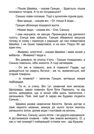 - Пішов Швайка, - сказав Грицик. - Здається, пішов
полювати татарів. А ти як почуваєшся?
Санько повів головою. Тоді з зусиллям підняв руку.
- Вже краще, - сказав він. - От тільки б води…
Грицик облизнув пошерхлі вуста.
- Немає води, - сказав він. - Спи, Саньку.
І сам незчувся, як заснув. Прокинувся від далекого
тупоту. Сонце вже зайшло. Грицик обережно висунув
голову зі схову і скрикнув з радощів: до них повертався
Швайка. І не пішки повертався, а на коні. Поруч біг ще
один кінь.
- Живемо, хлоп’ята! - сказав Швайка і завів коней у
вибалок. - Живемо! І вода є.
Він дивився, як хлопці п’ють - Грицик пожадливо, а
Санько повільно, ніби знехотя. А тоді заговорив:
- От же ж повезло, але й повезло! Гадав, що
доведеться на смерть битися - аж то, виявляється, мій
старий товариш.
- Із плавнів? - запитав Грицик, витерши мокре
підборіддя.
- Та ні, зі степу. Він тут зазвичай коні випасає.
Щоправда, зараз повинен бути біля Перекопу, та від
когось довідався, що зі мною ніби щось трапилося, і
залишився. Пий, пий іще! А зараз ми будемо лікувати
Санька…
Швайка розвів невеличке багаття. Затим дістав із
сакв мідного казанка, вкинув до нього пучок якогось
запашного зілля, долив води і поставив на вогонь.
- Вип’єш, Саньку, цього зілля - і як удруге народишся.
А дістанемося плавнів - тебе там зовсім вилікують. О, у
нас є такі знахарі! І найкращий з-поміж них - дід Кудьма.
 