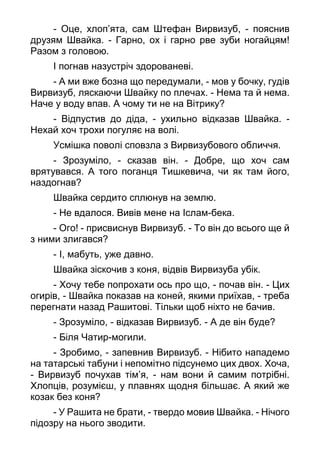 - Оце, хлоп’ята, сам Штефан Вирвизуб, - пояснив
друзям Швайка. - Гарно, ох і гарно рве зуби ногайцям!
Разом з головою.
І погнав назустріч здорованеві.
- А ми вже бозна що передумали, - мов у бочку, гудів
Вирвизуб, ляскаючи Швайку по плечах. - Нема та й нема.
Наче у воду впав. А чому ти не на Вітрику?
- Відпустив до діда, - ухильно відказав Швайка. -
Нехай хоч трохи погуляє на волі.
Усмішка поволі сповзла з Вирвизубового обличчя.
- Зрозуміло, - сказав він. - Добре, що хоч сам
врятувався. А того поганця Тишкевича, чи як там його,
наздогнав?
Швайка сердито сплюнув на землю.
- Не вдалося. Вивів мене на Іслам-бека.
- Ого! - присвиснув Вирвизуб. - То він до всього ще й
з ними злигався?
- І, мабуть, уже давно.
Швайка зіскочив з коня, відвів Вирвизуба убік.
- Хочу тебе попрохати ось про що, - почав він. - Цих
огирів, - Швайка показав на коней, якими приїхав, - треба
перегнати назад Рашитові. Тільки щоб ніхто не бачив.
- Зрозуміло, - відказав Вирвизуб. - А де він буде?
- Біля Чатир-могили.
- Зробимо, - запевнив Вирвизуб. - Нібито нападемо
на татарські табуни і непомітно підсунемо цих двох. Хоча,
- Вирвизуб почухав тім’я, - нам вони й самим потрібні.
Хлопців, розумієш, у плавнях щодня більшає. А який же
козак без коня?
- У Рашита не брати, - твердо мовив Швайка. - Нічого
підозру на нього зводити.
 