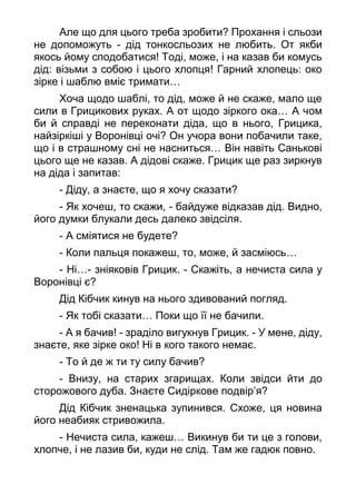 Але що для цього треба зробити? Прохання і сльози
не допоможуть - дід тонкосльозих не любить. От якби
якось йому сподобатися! Тоді, може, і на казав би комусь
дід: візьми з собою і цього хлопця! Гарний хлопець: око
зірке і шаблю вміє тримати…
Хоча щодо шаблі, то дід, може й не скаже, мало ще
сили в Грицикових руках. А от щодо зіркого ока… А чом
би й справді не переконати діда, що в нього, Грицика,
найзіркіші у Воронівці очі? Он учора вони побачили таке,
що і в страшному сні не насниться… Він навіть Санькові
цього ще не казав. А дідові скаже. Грицик ще раз зиркнув
на діда і запитав:
- Діду, а знаєте, що я хочу сказати?
- Як хочеш, то скажи, - байдуже відказав дід. Видно,
його думки блукали десь далеко звідсіля.
- А сміятися не будете?
- Коли пальця покажеш, то, може, й засміюсь…
- Ні…- зніяковів Грицик. - Скажіть, а нечиста сила у
Воронівці є?
Дід Кібчик кинув на нього здивований погляд.
- Як тобі сказати… Поки що її не бачили.
- А я бачив! - зраділо вигукнув Грицик. - У мене, діду,
знаєте, яке зірке око! Ні в кого такого немає.
- То й де ж ти ту силу бачив?
- Внизу, на старих згарищах. Коли звідси йти до
сторожового дуба. Знаєте Сидіркове подвір’я?
Дід Кібчик зненацька зупинився. Схоже, ця новина
його неабияк стривожила.
- Нечиста сила, кажеш… Викинув би ти це з голови,
хлопче, і не лазив би, куди не слід. Там же гадюк повно.
 