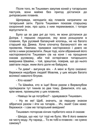 Після того, як Тишкевич закупив коней у татарських
пастухів, вони майже без пригод дісталися до
дніпровських плавнів.
Щоправда, неподалік від плавнів натрапили на
татарський загін. Проте Тишкевич показав старшому
охоронний знак, про щось з ним перемовився, і татари
відпустили їх.
Було це за два дні до того, як вони дісталися до
Дніпра. І першою людиною, яку вони розшукали в
плавнях, був русявий балакучий хлопець, не на багато
старший від Демка. Хоча спочатку балакучості він не
проявляв. Навпаки, тримався насторожено і довго не
хотів з ними розмовляти. Лише тоді, коли ображений його
настороженістю Тишкевич сів на коня і на прощання
сказав русявому, аби той остерігався татарського
вивідника Швайки, - той, зрештою, повірив, що до нього
завітали люди, яким його доля не байдужа.
- Ти диви! - вигукнув він. - А мені ж було сказано:
бережися недобрих людей! Мовляв, у цих місцях багато
всілякої наволочі блукає.
- Хто казав?
- Та Швайка, хто ж іще! Вони разом з Вирвизубом
проїжджали тут тижнів зо два тому. Дивилися, хто ще,
крім мене, промишляє у цих плавнях.
- Навіщо їм це потрібно? - здивувався Тишкевич.
- Ну як же! Щоб, значить, за першим знаком
зібратися разом і йти на татарів… Ич, який! Сам каже:
бережися - і сам же татарський вивідник!
Тишкевич поторсав кінчик горбатого носа й сказав:
- Шкода, що нас тут тоді не було. Ми б його вивели
на чисту воду. Ну гаразд… То як тобі в плавнях - не сумно
самому?
 