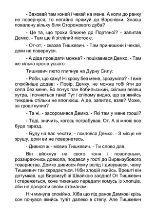 - Заховай там коней і чекай на мене. А коли до ранку
не повернуся, то негайно прямуй до Воронівки. Знаєш
повалену вільху біля Сторожового дуба?
- Це та, що трохи ближче до Портяної? - запитав
Демко. - Там ще й зітлілий місток є.
- От-от, - сказав Тишкевич. - Там принишкни і чекай,
доки не повернуся.
- А діда провідати можна? - поцікавився Демко. - Там
же кілька кроків усього.
Тишкевич люто глипнув на Дурну Силу:
- Роби, що кажу! Ні кроку без мене, зрозуміло? - І вже
спокійніше додав: - Повір, Демку, не можна тобі йти до
села без мене. Бо почує пан Кобильський, скільки везеш
хутра, і почнеться таке! Тут і сліпому видно, що за якийсь
тиждень стільки не вполюєш. А де, запитає, взяв? Може,
за гроші купив?
- Та ні, - засоромився Демко. - Які там у мене гроші?
- Тоді, значить, когось пограбував. От. А зі мною все
буде гаразд.
- Буду на вас чекати, - поклявся Демко. - З місця не
зрушу, доки ви не повернетесь.
- Дивися ж,- мовив Тишкевич. - Ти слово дав.
Він вйокнув на свого коня і поволеньки,
роззираючись довкола, подався у гості до Вирвизубового
товариства. Демко дивився йому вслід і дивувався, чому
Тишкевич так скрадається. Ніби злодій якийсь. Врешті він
дотумкав, що Вирвизуб зі Швайкою заодно! От Тишкевич
і стережеться, хоче тихенько передати комусь із хлопців,
аби не довіряли своїм отаманам.
Ніч минула спокійно. Хіба що під ранок Демкові крізь
сон почувся якийсь тупіт далеко в степу. Але Тишкевич
 