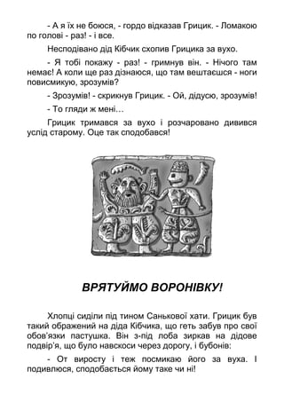 - А я їх не боюся, - гордо відказав Грицик. - Ломакою
по голові - раз! - і все.
Несподівано дід Кібчик схопив Грицика за вухо.
- Я тобі покажу - раз! - гримнув він. - Нічого там
немає! А коли ще раз дізнаюся, що там вештаєшся - ноги
повисмикую, зрозумів?
- Зрозумів! - скрикнув Грицик. - Ой, дідусю, зрозумів!
- То гляди ж мені…
Грицик тримався за вухо і розчаровано дивився
услід старому. Оце так сподобався!
ВРЯТУЙМО ВОРОНІВКУ!
Хлопці сиділи під тином Санькової хати. Грицик був
такий ображений на діда Кібчика, що геть забув про свої
обов’язки пастушка. Він з-під лоба зиркав на дідове
подвір’я, що було навскоси через дорогу, і бубонів:
- От виросту і теж посмикаю його за вуха. І
подивлюся, сподобається йому таке чи ні!
 