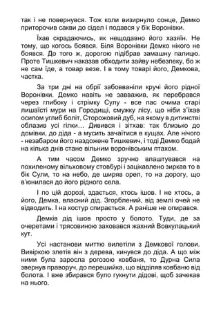 так і не повернувся. Тож коли визирнуло сонце, Демко
приторочив сакви до сідел і подався у бік Воронівки.
Їхав скрадаючись, як нещодавно його хазяїн. Не
тому, що когось боявся. Біля Воронівки Демко нікого не
боявся. До того ж, дорогою підібрав замашну палицю.
Проте Тишкевич наказав обходити зайву небезпеку, бо ж
не сам їде, а товар везе. І в тому товарі його, Демкова,
частка.
За три дні на обрії забовваніли кручі його рідної
Воронівки. Демко навіть не завважив, як перебрався
через глибоку і стрімку Сулу - все пас очима старі
лишаїсті мури на Городищі, смужку лісу, що ніби з’їхав
осипом углиб боліт, Сторожовий дуб, на якому в дитинстві
облазив усі гілки… Дивився і зітхав: так близько до
домівки, до діда - а мусить зачаїтися в кущах. Але нічого
- незабаром його наздожене Тишкевич, і тоді Демко бодай
на кілька днів стане вільним воронівським птахом.
А тим часом Демко зручно влаштувався на
похиленому вільховому стовбурі і зацікавлено зиркав то в
бік Сули, то на небо, де ширяв орел, то на дорогу, що
в’юнилася до його рідного села.
І по цій дорозі, здається, хтось ішов. І не хтось, а
його, Демка, власний дід. Згорблений, від землі очей не
відводить. І на костур спирається. А раніше не опирався.
Демків дід ішов просто у болото. Туди, де за
очеретами і трясовиною заховався жахний Вовкулацький
кут.
Усі настанови миттю вилетіли з Демкової голови.
Вивіркою злетів він з дерева, кинувся до діда. А що між
ними була заросла рогозою ковбаня, то Дурна Сила
звернув праворуч, до перешийка, що відділяв ковбаню від
болота. І вже збирався було гукнути дідові, щоб зачекав
на нього.
 
