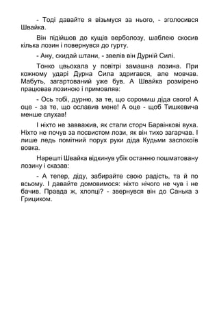 - Тоді давайте я візьмуся за нього, - зголосився
Швайка.
Він підійшов до кущів верболозу, шаблею скосив
кілька лозин і повернувся до гурту.
- Ану, скидай штани, - звелів він Дурній Силі.
Тонко цвьохала у повітрі замашна лозина. При
кожному ударі Дурна Сила здригався, але мовчав.
Мабуть, загартований уже був. А Швайка розмірено
працював лозиною і примовляв:
- Ось тобі, дурню, за те, що соромиш діда свого! А
оце - за те, що ославив мене! А оце - щоб Тишкевича
менше слухав!
І ніхто не завважив, як стали сторч Барвінкові вуха.
Ніхто не почув за посвистом лози, як він тихо загарчав. І
лише ледь помітний порух руки діда Кудьми заспокоїв
вовка.
Нарешті Швайка відкинув убік останню пошматовану
лозину і сказав:
- А тепер, діду, забирайте свою радість, та й по
всьому. І давайте домовимося: ніхто нічого не чув і не
бачив. Правда ж, хлопці? - звернувся він до Санька з
Грициком.
 