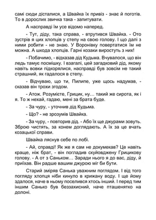 самі сюди дісталися, а Швайка їх привіз - знає й поготів.
То в дорослих звичка така - запитувати.
А насправді їм усе відомо наперед.
- Тут, діду, така справа, - втрутився Швайка. - Ото
зустрів я цих хлопців у степу на свою голову. І що далі з
ними робити - не знаю. У Воронівку повертатися їм не
можна. А шкода хлопців. Гарні козаки виростуть з них!
- Побачимо, - відказав дід Кудьма. Вчувалося, що він
ледь тамує посмішку. І взагалі, цей загадковий дід, якому
навіть вовки підкорялися, насправді був зовсім не такий
страшний, як гадалося в степу.
- Відчуваю, що ти, Пилипе, уже щось надумав, -
сказав він трохи згодом.
- Атож. Розумієте, Грицик, ну… такий же сирота, як і
я. То ж нехай, гадаю, мені за брата буде.
- За чуру, - уточнив дід Кудьма.
- Що? - не зрозумів Швайка.
- За чуру, - повторив дід. - Або їх ще джурами зовуть.
Зброю чистять, за конем доглядають. А їх за це вчать
козацької справи.
Швайка ляснув себе по лобі.
- Ай, справді! Як же я сам не докумекав? Це навіть
краще, ніж брат, - він погладив скуйовджену Грицикову
голову. - А от з Саньком… Заради нього я до вас, діду, й
приїхав. Він радше вашим джурою міг би бути.
Старий зміряв Санька уважним поглядом. І від того
погляду хлопця ніби кинуло в крижану воду. І ще йому
здалося, наче в ньому поселився хтось інший. І перед тим
іншим Санько був беззахисний, наче пташенятко на
долоні.
 