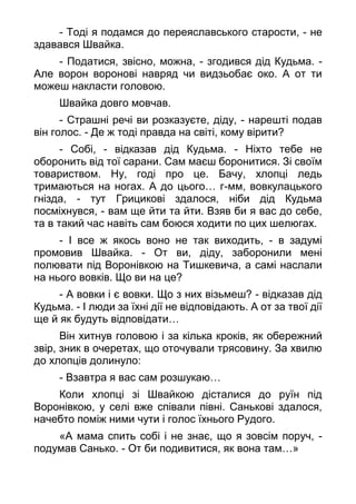 - Тоді я подамся до переяславського старости, - не
здавався Швайка.
- Податися, звісно, можна, - згодився дід Кудьма. -
Але ворон воронові навряд чи видзьобає око. А от ти
можеш накласти головою.
Швайка довго мовчав.
- Страшні речі ви розказуєте, діду, - нарешті подав
він голос. - Де ж тоді правда на світі, кому вірити?
- Собі, - відказав дід Кудьма. - Ніхто тебе не
оборонить від тої сарани. Сам маєш боронитися. Зі своїм
товариством. Ну, годі про це. Бачу, хлопці ледь
тримаються на ногах. А до цього… г-мм, вовкулацького
гнізда, - тут Грицикові здалося, ніби дід Кудьма
посміхнувся, - вам ще йти та йти. Взяв би я вас до себе,
та в такий час навіть сам боюся ходити по цих шелюгах.
- І все ж якось воно не так виходить, - в задумі
промовив Швайка. - От ви, діду, заборонили мені
полювати під Воронівкою на Тишкевича, а самі наслали
на нього вовків. Що ви на це?
- А вовки і є вовки. Що з них візьмеш? - відказав дід
Кудьма. - І люди за їхні дії не відповідають. А от за твої дії
ще й як будуть відповідати…
Він хитнув головою і за кілька кроків, як обережний
звір, зник в очеретах, що оточували трясовину. За хвилю
до хлопців долинуло:
- Взавтра я вас сам розшукаю…
Коли хлопці зі Швайкою дісталися до руїн під
Воронівкою, у селі вже співали півні. Санькові здалося,
начебто поміж ними чути і голос їхнього Рудого.
«А мама спить собі і не знає, що я зовсім поруч, -
подумав Санько. - От би подивитися, як вона там…»
 