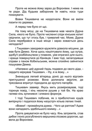 Проте не можна йому зараз до Воронівки. І нема на
те ради. Дід Кудьма заборонив їм навіть носа туди
показувати.
Вовки Тишкевича не наздогнали. Вони не вміли
лазити по деревах.
А перед тим було от що.
На тому місці, де на Тишкевича мав чекати Дурна
Сила, нікого не було. Проте численні сліди кінських копит
свідчили, що тут хтось був, і тривалий час. Може, Дурна
Сила перебрався в інше місце і зараз ховається десь
неподалік?
І Тишкевич заходився кружляти довкола місцини, де
мав бути Демко. Хоча щось нашіптувало йому, що хутра,
здобуті розбійництвом у плавнях, уже втрачені для нього,
і краще повернутися до Канівців. І вже тоді, залагодивши
справи з паном Кобильським, можна спокійно зайнятися
пошуками Демка.
«Напевно цей дурний ґедзь подався до свого діда, -
сердито міркував Тишкевич. - Ну, я ж йому…»
Зненацька легкий вітерець доніс до нього відгомін
приглушеної розмови. Вона долинала звідтіля, де
трясовина впритул підходила до крутого пагорба.
Тишкевич завмер. Якусь мить розмірковував, тоді
торкнув повід, і кінь неохоче рушив у той бік. На краю
галяви кінь зупинився і злякано форкнув.
І тоді Тишкевич побачив, як з приболотних кущів
випірнуло і подалося йому назустріч кілька легких тіней.
«Вовки! - промайнула думка. - Чого це раптом? Адже
вони нападають здебільшого взимку…»
Проте дивуватися не було часу. Кінь затремтів, став
дибки і поніс розгубленого вершника лісовою дорогою, що
вела до Воронівки.
 