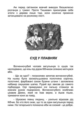 Аж перед світанком вовчий виводок безшелесно
розтанув у тумані. Проте Тишкевич присилував себе
злізти з дерева лише тоді, коли сонячне проміння
затанцювало на росяному листі.
СУД У ПЛАВНЯХ
Вогненночубий чоловік вигулькнув із кущів так
несподівано, що кінь під дідом Кібчиком злякано метнувся
вбік.
- Що за одні? - погрозливо запитав вогненночубий.
На ньому була засмальцьована полотняна сорочка,
полотняні, фарбовані соком бузини штани і заломлена
набакир смушкова шапка. Рудий вус звисав до самого
підборіддя. Сірі примружені очі пильно стежили за
кожним рухом подорожніх. Вогненночубого особливо
цікавив Демко, який не їхав верхи, а йшов пішки,
тримаючи коня за повід.
- Шукаємо певну людину, - ухильно відказав дід
Кібчик. Бо хто його знає, що то за один вигулькнув перед
ними. На татарського попихача ніби не схожий - це добре.
 