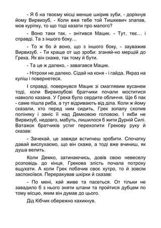 - Я б на твоєму місці менше шкірив зуби, - дорікнув
йому Вирвизуб. - Коли вже тебе той Тишкевич злапав,
мов куріпку, то що тоді казати про малого?
- Воно таки так, - знітився Мацик. - Тут, теє… і
справді. Та з іншого боку…
- То ж бо й воно, що з іншого боку, - зауважив
Вирвизуб. - Ти краще от що зроби: зганяй-но мерщій до
Грека. Як він скаже, так тому й бути.
- Та це ж далеко, - завагався Мацик.
- Нітрохи не далеко. Сідай на коня - і гайда. Якраз на
куліш і повернетеся.
І справді, повернувся Мацик зі смаглявим вусанем
тоді, коли Вирвизубові братчики почали моститися
навколо казана. У Грека було сердите обличчя. Ще б пак
- саме пішла риба, а тут відривають від діла. Коли ж йому
сказали, хто перед ним сидить, Грек зопалу схопив
поліняку і заніс її над Демковою головою. І якби не
Вирвизуб, недовго, мабуть, лишилося б жити Дурній Силі.
Ватажок братчиків устиг перехопити Грекову руку й
сказав:
- Зачекай, це завжди встигнеш зробити. Спочатку
давай вислухаємо, що він скаже, а тоді вже вчиниш, як
душа велить.
Коли Демко, затинаючись, довів свою невеселу
розповідь до кінця, Грекова злість почала потроху
вщухати. А коли Грек побачив своє хутро, то й зовсім
заспокоївся. Перерахував шкірки й сказав:
- По мені, хай живе та пасеться. От тільки не
завадило б з нього зняти штани та пройтися дубцем по
тому місцю, яким він думав до цього.
Дід Кібчик обережно кахикнув.
 