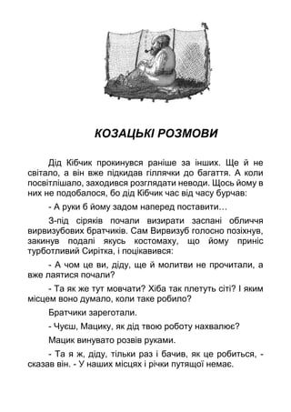 КОЗАЦЬКІ РОЗМОВИ
Дід Кібчик прокинувся раніше за інших. Ще й не
світало, а він вже підкидав гіллячки до багаття. А коли
посвітлішало, заходився розглядати неводи. Щось йому в
них не подобалося, бо дід Кібчик час від часу бурчав:
- А руки б йому задом наперед поставити…
З-під сіряків почали визирати заспані обличчя
вирвизубових братчиків. Сам Вирвизуб голосно позіхнув,
закинув подалі якусь костомаху, що йому приніс
турботливий Сирітка, і поцікавився:
- А чом це ви, діду, ще й молитви не прочитали, а
вже лаятися почали?
- Та як же тут мовчати? Хіба так плетуть сіті? І яким
місцем воно думало, коли таке робило?
Братчики зареготали.
- Чуєш, Мацику, як дід твою роботу нахвалює?
Мацик винувато розвів руками.
- Та я ж, діду, тільки раз і бачив, як це робиться, -
сказав він. - У наших місцях і річки путящої немає.
 