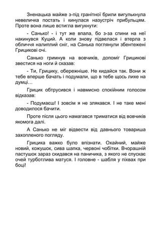 Зненацька майже з-під гранітної брили вигулькнула
невеличка постать і кинулася назустріч прибульцям.
Проте вона лише встигла вигукнути:
- Санько! - і тут же впала, бо з-за спини на неї
накинувся Куций. А коли знову підвелася і втерла з
обличчя налиплий сніг, на Санька поглянули збентежені
Грицикові очі.
Санько гримнув на вовчиків, допоміг Грицикові
звестися на ноги й сказав:
- Ти, Грицику, обережніше. Не кидайся так. Вони ж
тебе вперше бачать і подумали, що в тебе щось лихе на
думці…
Грицик обтрусився і навмисно спокійним голосом
відказав:
- Подумаєш! І зовсім я не злякався. І не таке мені
доводилося бачити.
Проте після цього намагався триматися від вовчиків
якомога далі.
А Санько не міг відвести від давнього товариша
захопленого погляду.
Грицика важко було впізнати. Охайний, майже
новий, кожушок, сива шапка, червоні чобітки. Вчорашній
пастушок зараз скидався на паничика, з якого не спускає
очей турботлива матуся. І головне - шабля у піхвах при
боці!
 