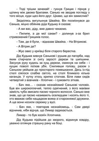 - Тоді трішки зачекай! - гукнув Грицик і пірнув у
щілину між двома брилами. Санько не зводив погляду з
того місця, куди щез його друг. Цікаво, що він замислив?
Звідкілясь вигулькнув Швайка. Він посміхнувся до
Санька, міцно обійняв діда Кудьму й сказав:
- А ми вас, діду, вже давно чекаємо.
- Пилипе, а де мої сакви? - долинув з-за брил
стривожений Грициків голос.
- Там, де й були, - відказав Швайка. - На Вітрикові.
- А Вітрик де?
- Жує овес у криївці біля старого берестка.
Дід Кудьма кивнув Санькові і рушив до пагорба, над
яким стирчали зі снігу зарості дерези та шипшини.
Засунув руку кудись за кущ дерези, смикнув на себе - і
кущик поволі поїхав убік. Схиливши голову, разом з
Саньком увійшов до просторого помешкання. Десь із-під
стелі сіялося слабке світло, на столі блимало кілька
каганців. У кутку хтось хрипко стогнав. Біля лави сидів
четвертий з вовчиків - Хлопчик - і сумовито зітхав.
- Бач яке… - сказав незнайомий Санькові чоловік.
Був він широкоплечий, тепло одягнений, з його маківки
замість чуба звисало пасмо чорного волосся. Санько вже
знав, що це пасмо називають оселедцем і носять його ті,
хто вважає себе нащадком вояка зі старокняжої дружини.
А ще вони носили сережку у вусі.
- Бач яке, - повторив незнайомець. - Сам двері
відчинив, ніби відчув, що Лимар задихається.
Лимар - то був хазяїн Хлопчика.
Дід Кудьма підійшов до хворого, відкинув ковдру,
уважно оглянув страшну рану на боці.
 
