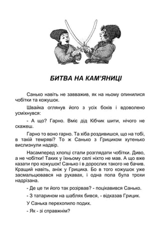 БИТВА НА КАМ’ЯНИЦІ
Санько навіть не завважив, як на ньому опинилися
чобітки та кожушок.
Швайка оглянув його з усіх боків і вдоволено
усміхнувся:
- А що? Гарно. Вміє дід Кібчик шити, нічого не
скажеш.
Гарно то воно гарно. Та хіба роздивишся, що на тобі,
в такій темряві? То ж Санько з Грициком хутенько
вислизнули надвір.
Насамперед хлопці стали розглядати чобітки. Диво,
а не чобітки! Таких у їхньому селі ніхто не мав. А що вже
казати про кожушок! Санько і в дорослих такого не бачив.
Кращий навіть, аніж у Грицика. Бо в того кожушок уже
засмальцювався на рукавах, і одна пола була трохи
надрізана.
- Де це ти його так розірвав? - поцікавився Санько.
- З татарином на шаблях бився, - відказав Грицик.
У Санька перехопило подих.
- Як - зі справжнім?
 