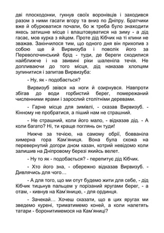 дві плоскодонки, гукнув своїх воронівців і заходився
разом з ними гасати вгору та вниз по Дніпру. Братчики
вже й обурюватися почали, бо ж треба було знаходити
якесь затишне місце і влаштовуватися на зиму - а дід
гасає, мов курка з яйцем. Проте дід Кібчик на ті кпини не
зважав. Закінчилося тим, що одного дня він прихопив з
собою ще й Вирвизуба і поволік його за
Переволочинський брід - туди, де береги сходилися
найближче і на звивині ріки шаленіла течія. Не
допливаючи до того місця, дід наказав хлопцям
зупинитися і запитав Вирвизуба:
- Ну, як - подобається?
Вирвизуб звівся на ноги й озирнувся. Навпроти
збігав до води горбистий берег, помережаний
численними ярами і зарослий столітніми деревами.
- Гарне місце для зимівлі, - сказав Вирвизуб. -
Кінному не пробратися, а піший нам не страшний.
- Не страшний, коли його мало, - відказав дід. - А
коли багато? Ні, ти краще поглянь он туди!
Нижче за течією, на самому обрії, бовваніла
химерна гора Кам’яниця. Вона була схожа на
перевернутий догори дном казан, котрий невідомо коли
залишив на Дніпровому березі якийсь велет.
- Ну то як - подобається? - перепитує дід Кібчик.
- Хто його зна, - обережно відказав Вирвизуб. -
Дивлячись для чого…
- А для того, що ми отут будемо жити для себе, - дід
Кібчик тицьнув пальцем у порізаний яругами берег, - а
отам, - кивнув на Кам’яницю, - для ординця.
- Зачекай… Хочеш сказати, що в цих яругах ми
зведемо курені, триматимемо коней, а коли налетять
татари - боронитимемося на Кам’яниці?
 