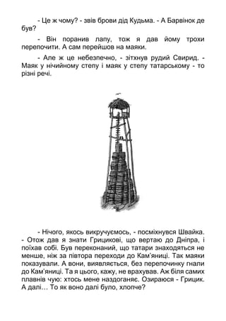 - Це ж чому? - звів брови дід Кудьма. - А Барвінок де
був?
- Він поранив лапу, тож я дав йому трохи
перепочити. А сам перейшов на маяки.
- Але ж це небезпечно, - зітхнув рудий Свирид. -
Маяк у нічийному степу і маяк у степу татарському - то
різні речі.
- Нічого, якось викручуємось, - посміхнувся Швайка.
- Отож дав я знати Грицикові, що вертаю до Дніпра, і
поїхав собі. Був переконаний, що татари знаходяться не
менше, ніж за півтора переходи до Кам’яниці. Так маяки
показували. А вони, виявляється, без перепочинку гнали
до Кам’яниці. Та я цього, кажу, не врахував. Аж біля самих
плавнів чую: хтось мене наздоганяє. Озираюся - Грицик.
А далі… То як воно далі було, хлопче?
 