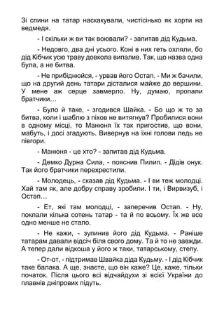 Зі спини на татар наскакували, чистісінько як хорти на
ведмедя.
- І скільки ж ви так воювали? - запитав дід Кудьма.
- Недовго, два дні усього. Коні в них геть охляли, бо
дід Кібчик усю траву довкола випалив. Так, що назва одна
була, а не битва.
- Не прибіднюйся, - урвав його Остап. - Ми ж бачили,
що на другий день татари дісталися майже до вершини.
У мене аж серце завмерло. Ну, думаю, пропали
братчики…
- Було й таке, - згодився Шайка. - Бо що ж то за
битва, коли і шаблю з піхов не витягнув? Пробилися вони
в одному місці, то Манюня їх так пригостив, що вони,
мабуть, і досі згадують. Вивернув на їхні голови ледь не
півгори.
- Манюня - це хто? - запитав дід Кудьма.
- Демко Дурна Сила, - пояснив Пилип. - Дідів онук.
Так його братчики перехрестили.
- Молодець, - сказав дід Кудьма. - І ви теж молодці.
Хай там як, але добру справу зробили. І ти, і Вирвизуб, і
Остап…
- Ет, які там молодці, - заперечив Остап. - Ну,
поклали кілька сотень татар - та й по всьому. Їх же все
одно менше не стало.
- Не кажи, - зупинив його дід Кудьма. - Раніше
татарам давали відсіч біля свого дому. Та й то не завжди.
А тепер дали відкоша у його ж таки, татарському, степу.
- От-от, - підтримав Швайка діда Кудьму. - І дід Кібчик
таке балака. А ще, знаєте, що він каже? Це, каже, тільки
початок. Після цього всі відчайдухи зі всієї України до
плавнів дніпрових підуть.
 