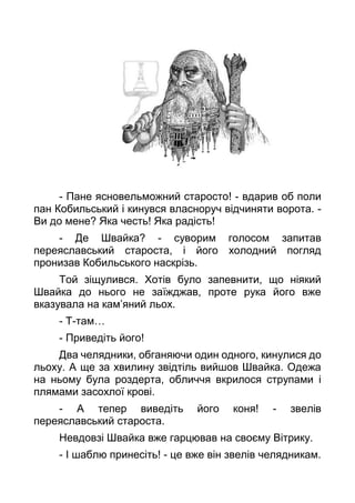 - Пане ясновельможний старосто! - вдарив об поли
пан Кобильський і кинувся власноруч відчиняти ворота. -
Ви до мене? Яка честь! Яка радість!
- Де Швайка? - суворим голосом запитав
переяславський староста, і його холодний погляд
пронизав Кобильського наскрізь.
Той зіщулився. Хотів було запевнити, що ніякий
Швайка до нього не заїжджав, проте рука його вже
вказувала на кам’яний льох.
- Т-там…
- Приведіть його!
Два челядники, обганяючи один одного, кинулися до
льоху. А ще за хвилину звідтіль вийшов Швайка. Одежа
на ньому була роздерта, обличчя вкрилося струпами і
плямами засохлої крові.
- А тепер виведіть його коня! - звелів
переяславський староста.
Невдовзі Швайка вже гарцював на своєму Вітрику.
- І шаблю принесіть! - це вже він звелів челядникам.
 