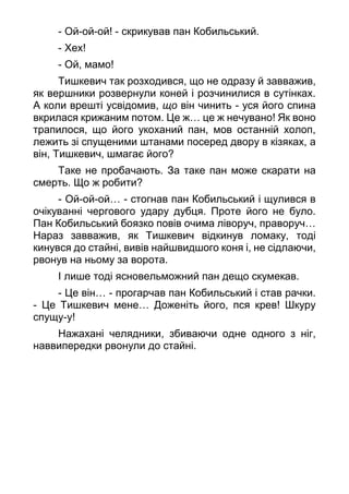 - Ой-ой-ой! - скрикував пан Кобильський.
- Хех!
- Ой, мамо!
Тишкевич так розходився, що не одразу й завважив,
як вершники розвернули коней і розчинилися в сутінках.
А коли врешті усвідомив, що він чинить - уся його спина
вкрилася крижаним потом. Це ж… це ж нечувано! Як воно
трапилося, що його укоханий пан, мов останній холоп,
лежить зі спущеними штанами посеред двору в кізяках, а
він, Тишкевич, шмагає його?
Таке не пробачають. За таке пан може скарати на
смерть. Що ж робити?
- Ой-ой-ой… - стогнав пан Кобильський і щулився в
очікуванні чергового удару дубця. Проте його не було.
Пан Кобильський боязко повів очима ліворуч, праворуч…
Нараз завважив, як Тишкевич відкинув ломаку, тоді
кинувся до стайні, вивів найшвидшого коня і, не сідлаючи,
рвонув на ньому за ворота.
І лише тоді ясновельможний пан дещо скумекав.
- Це він… - прогарчав пан Кобильський і став рачки.
- Це Тишкевич мене… Доженіть його, пся крев! Шкуру
спущу-у!
Нажахані челядники, збиваючи одне одного з ніг,
наввипередки рвонули до стайні.
 