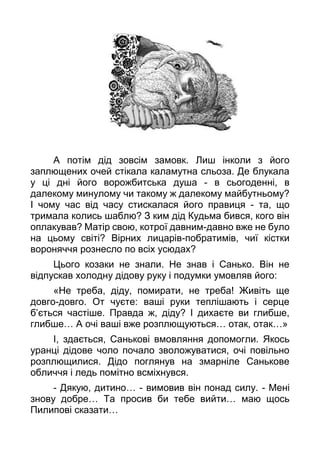 А потім дід зовсім замовк. Лиш інколи з його
заплющених очей стікала каламутна сльоза. Де блукала
у ці дні його ворожбитська душа - в сьогоденні, в
далекому минулому чи такому ж далекому майбутньому?
І чому час від часу стискалася його правиця - та, що
тримала колись шаблю? З ким дід Кудьма бився, кого він
оплакував? Матір свою, котрої давним-давно вже не було
на цьому світі? Вірних лицарів-побратимів, чиї кістки
вороняччя рознесло по всіх усюдах?
Цього козаки не знали. Не знав і Санько. Він не
відпускав холодну дідову руку і подумки умовляв його:
«Не треба, діду, помирати, не треба! Живіть ще
довго-довго. От чуєте: ваші руки теплішають і серце
б’ється частіше. Правда ж, діду? І дихаєте ви глибше,
глибше… А очі ваші вже розплющуються… отак, отак…»
І, здається, Санькові вмовляння допомогли. Якось
уранці дідове чоло почало зволожуватися, очі повільно
розплющилися. Дідо поглянув на змарніле Санькове
обличчя і ледь помітно всміхнувся.
- Дякую, дитино… - вимовив він понад силу. - Мені
знову добре… Та просив би тебе вийти… маю щось
Пилипові сказати…
 