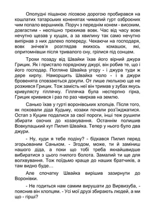 Ополудні піщаною лісовою дорогою пробирався на
кошлатих татарських коненятах чималий гурт озброєних
чим попало вершників. Поруч з переднім конем - високим,
довгастим - неспішно трюхикав вовк. Час від часу вовк
нечутно щезав у кущах, а за хвилину так само нечутно
випірнав з них далеко попереду. Чекаючи на господаря,
вовк знічев’я розглядав якихось комашок, які,
опритомнівши після тривалого сну, грілися під сонцем.
Трохи позаду від Швайки їхав його вірний джура
Грицик. Як і пристало порядному джурі, він робив те, що і
його господар. Погляне Швайка угору - і джура туди ж
дере кирпу. Наморщить Швайка чоло - і в джури
бровенята сповзаються докупи. От лише люлькою ще не
розжився Грицик. Тож замість неї він тримав у зубах якусь
кривулясту гіллячку. Гіллячка була нестерпно гірка,
Грицик кривився і раз по раз чвиркав на землю.
Санько їхав у гурті воронівських хлопців. Після того,
як поховали діда Кудьму, козаки почали роз’їжджатися.
Остап з Куцим подалися за свої пороги, інші теж рушили
збирати охочих до козакування. Останнім полишив
Вовкулацький кут Пилип Швайка. Тепер у нього було два
джури.
- Ну, куди я тебе подіну? - бідкався Пилип перед
згорьованим Саньком. - Згодом, може, ти й заміниш
нашого діда, а поки що тобі треба якнайшвидше
вибиратися з цього гнилого болота. Замалий ти ще для
волхвування. Тож поїдьмо краще до наших братчиків, а
там видно буде…
Але спочатку Швайка вирішив зазирнути до
Воронівки.
- Не годиться нам cамим вирушати до Вирвизуба, -
пояснив він хлопцям. - Усі мої друзі збирають людей, а ми
що - гірші?
 