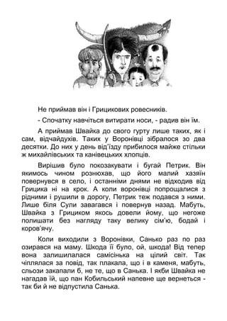 Не приймав він і Грицикових ровесників.
- Спочатку навчіться витирати носи, - радив він їм.
А приймав Швайка до свого гурту лише таких, як і
сам, відчайдухів. Таких у Воронівці зібралося зо два
десятки. До них у день від’їзду прибилося майже стільки
ж михайлівських та канівецьких хлопців.
Вирішив було покозакувати і бугай Петрик. Він
якимось чином рознюхав, що його малий хазяїн
повернувся в село, і останніми днями не відходив від
Грицика ні на крок. А коли воронівці попрощалися з
рідними і рушили в дорогу, Петрик теж подався з ними.
Лише біля Сули завагався і повернув назад. Мабуть,
Швайка з Грициком якось довели йому, що негоже
полишати без нагляду таку велику сім’ю, бодай і
коров’ячу.
Коли виходили з Воронівки, Санько раз по раз
озирався на маму. Шкода її було, ой, шкода! Від тепер
вона залишилалася самісінька на цілий світ. Так
чіплялася за повід, так плакала, що і в каменя, мабуть,
сльози закапали б, не те, що в Санька. І якби Швайка не
нагадав їй, що пан Кобильський напевне ще вернеться -
так би й не відпустила Санька.
 