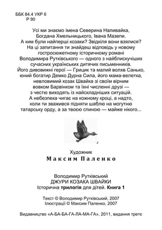 ББК 84.4 УКР 6
Р 90
Усі ми знаємо імена Северина Наливайка,
Богдана Хмельницького, Івана Мазепи.
А ким були найперші козаки? Звідкіля вони взялися?
На ці запитання ти знайдеш відповідь у новому
гостросюжетному історичному романі
Володимира Рутківського — одного з найблискучіших
сучасних українських дитячих письменників.
Його дивовижні герої — Грицик та малий волхв Санько,
юний богатир Демко Дурна Сила, його мама-велетка,
невловимий козак Швайка зі своїм вірним
вовком Барвінком та їхні численні друзі —
з честю виходять із найскладніших ситуацій.
А небезпека чигає на кожному кроці, а надто,
коли ти зважився підняти шаблю на могутню
татарську орду, а за твоєю спиною — майже нікого...
Художник
М а к с и м П а л е н к о
Володимир Рутківський
ДЖУРИ КОЗАКА ШВАЙКИ
Історична трилогія для дітей. Книга 1
Текст © Володимир Рутківський, 2007
Ілюстрації © Максим Паленко, 2007
Видавництво «А-БА-БА-ГА-ЛА-МА-ГА», 2011, видання третє
 