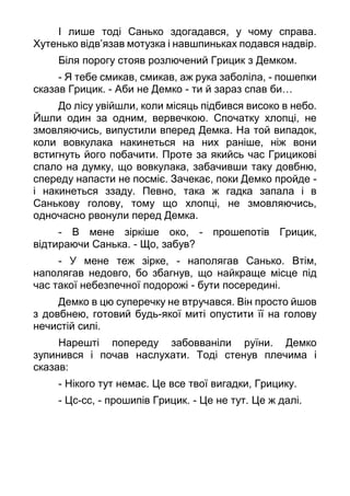 І лише тоді Санько здогадався, у чому справа.
Хутенько відв’язав мотузка і навшпиньках подався надвір.
Біля порогу стояв розлючений Грицик з Демком.
- Я тебе смикав, смикав, аж рука заболіла, - пошепки
сказав Грицик. - Аби не Демко - ти й зараз спав би…
До лісу увійшли, коли місяць підбився високо в небо.
Йшли один за одним, вервечкою. Спочатку хлопці, не
змовляючись, випустили вперед Демка. На той випадок,
коли вовкулака накинеться на них раніше, ніж вони
встигнуть його побачити. Проте за якийсь час Грицикові
спало на думку, що вовкулака, забачивши таку довбню,
спереду напасти не посміє. Зачекає, поки Демко пройде -
і накинеться ззаду. Певно, така ж гадка запала і в
Санькову голову, тому що хлопці, не змовляючись,
одночасно рвонули перед Демка.
- В мене зіркіше око, - прошепотів Грицик,
відтираючи Санька. - Що, забув?
- У мене теж зірке, - наполягав Санько. Втім,
наполягав недовго, бо збагнув, що найкраще місце під
час такої небезпечної подорожі - бути посередині.
Демко в цю суперечку не втручався. Він просто йшов
з довбнею, готовий будь-якої миті опустити її на голову
нечистій силі.
Нарешті попереду забовваніли руїни. Демко
зупинився і почав наслухати. Тоді стенув плечима і
сказав:
- Нікого тут немає. Це все твої вигадки, Грицику.
- Цс-сс, - прошипів Грицик. - Це не тут. Це ж далі.
 