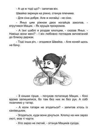 - А це ж тоді що? - запитав він.
Швайка зиркнув на ріжно, стенув плечима.
- Для сіна добре. Але ж ногайці - не сіно.
- Яньо цим ріжном двох ногайців заколов, -
втрутився Мацик. - Як хрущів прохромив.
- А їхні шаблі я роздав хлопцям, - сказав Яньо. -
Навіщо вони мені? - І він любовно погладив вичовганий
до блиску держак.
- Тоді інша річ, - згодився Швайка. - Але коней щось
не бачу.
- З кіньми гірше, - почухав потилицю Мацик. - Коні
вдома залишилися, бо там без них як без рук. А собі
позичимо у татар.
- А коли татари не згодяться? - запитав хтось із
канівецьких.
- Згодяться, куди вони дінуться. Хлопці на них зараз
люті, мов ті чорти.
- Хто зараз не лютий, - зітхнув Мациків сусіда.
 