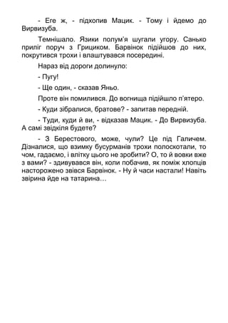 - Еге ж, - підхопив Мацик. - Тому і йдемо до
Вирвизуба.
Темнішало. Язики полум’я шугали угору. Санько
приліг поруч з Грициком. Барвінок підійшов до них,
покрутився трохи і влаштувався посередині.
Нараз від дороги долинуло:
- Пугу!
- Ще один, - сказав Яньо.
Проте він помилився. До вогнища підійшло п’ятеро.
- Куди зібралися, братове? - запитав передній.
- Туди, куди й ви, - відказав Мацик. - До Вирвизуба.
А самі звідкіля будете?
- З Берестового, може, чули? Це під Галичем.
Дізналися, що взимку бусурманів трохи полоскотали, то
чом, гадаємо, і влітку цього не зробити? О, то й вовки вже
з вами? - здивувався він, коли побачив, як поміж хлопців
насторожено звівся Барвінок. - Ну й часи настали! Навіть
звірина йде на татарина…
 
