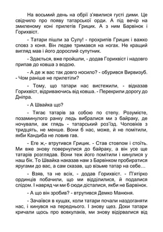 На восьмий день на обрії з’явилися густі дими. Це
свідчило про появу татарської орди. А під вечір на
змиленому коні прилетів Грицик. А з ним Барвінок і
Горихвіст.
- Татари пішли за Сулу! - прохрипів Грицик і важко
сповз з коня. Він ледве тримався на ногах. Не кращий
вигляд мав і його дорослий супутник.
- Здається, вже пройшли, - додав Горихвіст і надовго
припав до ковша з водою.
- А де ж вас так довго носило? - обурився Вирвизуб.
- Чом раніше не прилетіли?
- Тому, що татари нас вистежили, - відказав
Горихвіст, відриваючись від ковша. - Перекрили дорогу до
Дніпра.
- А Швайка що?
- Тягає татарів за собою по степу. Розумієте,
позаминулого ранку ледь вибралися ми з байраку, де
ночували, аж глядь - татарський роз’їзд. Чоловіків з
тридцять, не менше. Вони б нас, може, й не помітили,
якби Кандиба не ловив гав.
- Еге ж,- втрутився Грицик. - Став стовпом і стоїть.
Ми вже знову повернулися до байраку, а він усе ще
татарів розглядав. Вони теж його помітили і кинулися у
наш бік. То Швайка наказав нам з Барвінком пробиратися
яругами до вас, а сам сказав, що візьме татар на себе…
- Взяв, та не всіх, - додав Горихвіст. - П’ятірко
ординців побачили, що ми відділилися, й подалися
слідом. І навряд чи ми б сюди дісталися, якби не Барвінок.
- А що він зробив? - втрутився Демко Манюня.
- Зачаївся в кущах, коли татари почали наздоганяти
нас, і кинувся на переднього. І знову щез. Доки татари
кричали щось про вовкулаків, ми знову відірвалися від
 