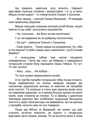 Це тривало, здається, цілу вічність. Нарешті
вартовий стріпнув головою і випростався. І в ту ж мить
Мацик почув шурхіт - то поверталися Грицик з Саньком.
- Все гаразд, - шепнув Грицик Мацикові. - Я передав
ножі крайньому дядькові.
Мацик пальцем поманив хлопців углиб балки, міцно
притис їх до себе і розчулено прошепотів:
- Ну, хлопчики… вік Бога за вас молитиму!
І тут же відважив їм по доброму потиличнику.
- За що? - зойкнули Санько з Грициком.
- Самі знаєте… Трохи серце не розірвалося. Ну, хіба
ж так можна? А якби з вами щось трапилося - що б я казав
Швайці?
У козацькому таборі тим часом панувало
пожвавлення. І було від чого: до байраку з невидимого
татарській сторожі боку підходили перші табуни. То тут,
то там чулося:
- Кось…кось… На хлібця…
То піші козаки приманювали коней.
А по той бік пагорба татарський табір почав стихати.
Лише відбивалися на легких хмарках заграви від
численних ординських вогнищ та маячіли на пагорбах
кінні постаті. Та оскільки в степу вже десятки років ніхто
не тривожив ординців, то сторожа більше куняла на своїх
конях, аніж стежила за степом. То ж Швайці з десятком
сміливців вдалося без особливих труднощів безшумно
зняти їх з сідел. Біля вогнищ і не завважили, що на одному
з пагорбів чатують вже не їхні товариші.
Лише дід Кібчик та Вирвизуб, які знали, що має
статися, встигли помітити, як одного з татарських
вартових наче лизень злизав. Та не встигли вони й оком
 