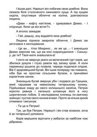 І йшов далі. Нарешті він побачив свою довбню. Вона
лежала біля столоченого ожинового куща. А під кущем
сиділа, опустивши обличчя на коліна, довговолоса
людина.
«Диви - кофту нап’ялив, - здивувався Демко. - І
спідницю. Коли це він встиг?»
А вголос зажадав:
- Гей, дядьку, ану віддайте мою довбню!
Людина підняла змарніле обличчя, і Демко аж
заточився з несподіванки.
- Це ви… тітко Мокрино… як же це…- І зненацька
Демко заволав так, що аж коні схарапудилися: - Саньку-
у, де ти? Твоя мати знайшлася-а!
І ніхто не звернув уваги на величезний гурт корів, що
збилися докупи і глухо ревіли від запаху крові. А коли
переможці рушили до плавнів, череда подалася слідом.
Вів її здоровецький бугай. Він ішов попереду так поважно,
ніби був не простим сільським бугаєм, а принаймні
коров’ячим ханом.
Зненацька бугай звернув убік і подався до Грицика,
який гарцював на невисокому татарському конику.
Підійшовши ззаду до свого колишнього хазяїна, Петрик
коротко ревнув і легенько штовхнув його в ногу
широченним лобом. З несподіванки хлопець по-заячому
зойкнув і пустив свого коника вчвал. Проте за кілька кроків
отямився і вигукнув:
- Та це ж Петрик!
Так, це був Петрик. Нарешті і він став козаком, хоча
й за татарської допомоги.
Корів вирішили відігнати у вибалок за найближ чою
дібровою.
 