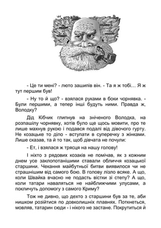 - Це ти мені? - люто зашипів він. - Та я ж тобі… Я ж
тут першим був!
- Ну то й що? - взялася руками в боки чорнявка. -
Були першими, а тепер інші будуть ними. Правда ж,
Володку?
Дід Кібчик глипнув на зніченого Володка, на
розпашілу чорнявку, хотів було ще щось мовити, про те
лише махнув рукою і подався подалі від дівочого гурту.
Не козацьке то діло - вступати в суперечку з жінками.
Лише сказав, та й то так, щоб дівчата не почули:
- Ет, і взялася ж трясця на нашу голову!
І ніхто з рядових козаків не помічав, як з кожним
днем усе заклопотанішими ставали обличчя козацької
старшини. Чекання майбутньої битви виявилося чи не
страшнішим від самого бою. В голову лізло всяке. А що,
коли Швайка вчасно не подасть вістки зі степу? А що,
коли татари наваляться не найближчими улусами, а
покличуть допомогу з самого Криму?
Тож не дивно, що дехто з старшини був за те, аби
нишком розійтися по довколишніх плавнях. Поткнеться,
мовляв, татарин сюди - і нікого не застане. Покрутиться й
 