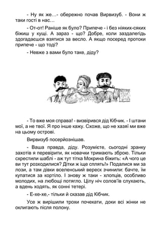 - Ну як же…- обережно почав Вирвизуб. - Вони ж
таки гості в нас…
- От-от! Раніше як було? Припече - і без ніяких-сяких
біжиш у кущі. А зараз - що? Добре, коли заздалегідь
здогадаєшся взятися за весло. А якщо посеред протоки
припече - що тоді?
- Невже з вами було таке, діду?
- То вже моя справа! - визвірився дід Кібчик. - І штани
мої, а не твої. Я про інше кажу. Схоже, що не хазяї ми вже
на цьому острові.
Вирвизуб посерйознішав.
- Ваша правда, діду. Розумієте, сьогодні зранку
захотів я перевірити, як новачки тримають зброю. Тільки
схрестили шаблі - аж тут тітка Мокрина біжить: «А чого це
ви тут розходилися? Дітки ж іще сплять!» Подалися ми за
лози, а там дівки вселенський вереск зчинили: бачте, їм
купатися за кортіло. І знову ж таки - хлопців, особливо
молодих, на любощі потягло. Цілу ніч солов’їв слухають,
а вдень ходять, як сонні тетері.
- Е-хе-хе,- тільки й сказав дід Кібчик.
Усе ж вирішили трохи почекати, доки всі жінки не
оклигають після полону.
 