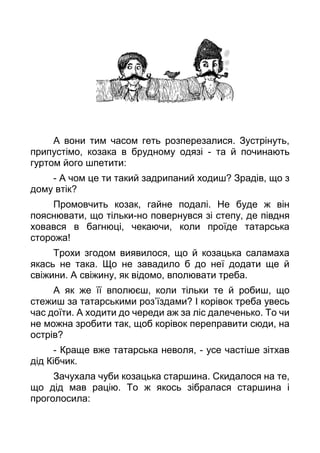 А вони тим часом геть розперезалися. Зустрінуть,
припустімо, козака в брудному одязі - та й починають
гуртом його шпетити:
- А чом це ти такий задрипаний ходиш? Зрадів, що з
дому втік?
Промовчить козак, гайне подалі. Не буде ж він
пояснювати, що тільки-но повернувся зі степу, де півдня
ховався в багнюці, чекаючи, коли проїде татарська
сторожа!
Трохи згодом виявилося, що й козацька саламаха
якась не така. Що не завадило б до неї додати ще й
свіжини. А свіжину, як відомо, вполювати треба.
А як же її вполюєш, коли тільки те й робиш, що
стежиш за татарськими роз’їздами? І корівок треба увесь
час доїти. А ходити до череди аж за ліс далеченько. То чи
не можна зробити так, щоб корівок переправити сюди, на
острів?
- Краще вже татарська неволя, - усе частіше зітхав
дід Кібчик.
Зачухала чуби козацька старшина. Скидалося на те,
що дід мав рацію. То ж якось зібралася старшина і
проголосила:
 