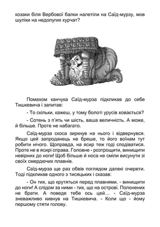 козаки біля Вербової балки налетіли на Саїд-мурзу, мов
шуліки на недолугих курчат?
Помахом канчука Саїд-мурза підкликав до себе
Тишкевича і запитав:
- То скільки, кажеш, у тому болоті урусів ховається?
- Сотень з п’ять чи шість, ваша величність. А може,
й більше. Проте не набагато.
Саїд-мурза скоса зиркнув на нього і відвернувся.
Якщо цей запроданець не бреше, то його воїнам тут
робити нічого. Щоправда, на ясир теж годі сподіватися.
Проте не в ясирі справа. Головне - розтрощити, винищити
невірних до ноги! Щоб більше й носа не сміли висунути зі
своїх смердючих плавнів.
Саїд-мурза ще раз обвів поглядом далекі очерети.
Тоді підкликав одного з тисяцьких і сказав:
- Он тих, що крутяться перед плавнями, - винищити
до ноги! А слідом за ними - тих, що на острові. Полонених
не брати. А поведе тебе ось цей… - Саїд-мурза
зневажливо кивнув на Тишкевича. - Коли що - йому
першому стяти голову.
 