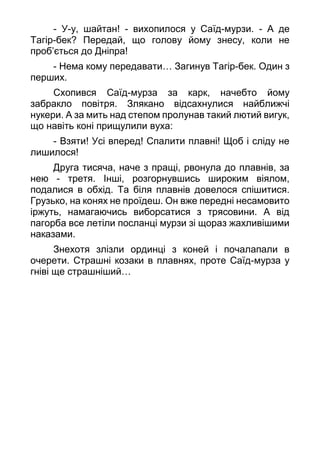 - У-у, шайтан! - вихопилося у Саїд-мурзи. - А де
Тагір-бек? Передай, що голову йому знесу, коли не
проб’ється до Дніпра!
- Нема кому передавати… Загинув Тагір-бек. Один з
перших.
Схопився Саїд-мурза за карк, начебто йому
забракло повітря. Злякано відсахнулися найближчі
нукери. А за мить над степом пролунав такий лютий вигук,
що навіть коні прищулили вуха:
- Взяти! Усі вперед! Спалити плавні! Щоб і сліду не
лишилося!
Друга тисяча, наче з пращі, рвонула до плавнів, за
нею - третя. Інші, розгорнувшись широким віялом,
подалися в обхід. Та біля плавнів довелося спішитися.
Грузько, на конях не проїдеш. Он вже передні несамовито
іржуть, намагаючись виборсатися з трясовини. А від
пагорба все летіли посланці мурзи зі щораз жахливішими
наказами.
Знехотя злізли ординці з коней і почалапали в
очерети. Страшні козаки в плавнях, проте Саїд-мурза у
гніві ще страшніший…
 