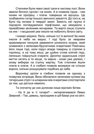 Степняки були певні своєї сили в чистому полі. Вони
звикли битися гуртом і на конях. А в плавнях гірше - там
конем не проїдеш, і плече товариша не відчуєш. Це
позбавляло татар їхнього звичного завзяття. До того ж, не
було під ногами й твердої землі. Замість неї пругко й
підозріло погойдувалися торф’яники, що межували з
привабливо зеленими мочарами. Та варто лише ступити
на них - і нещасний уже ніколи не побачить білого світу.
І комарі заїдали. Леле, скільки тут їх вилося! За ними
інколи й неба не видно. І годі було за хмарами
кровожерних пискунів завважити укляклого козака, який
зливалася з зеленаво-брунатними очеретами! Помічаєш
його лише тоді, коли поруч впаде товариш зі стрілою в
горлянці, а на тому місці, де щойно стояв клятий гяур,
легенько гойднуться очерети. Десятки ординських стріл
миттю летять в те місце, та марно - козак уже далеко, і
знову вибирає на ступну жертву. Тож степняки йшли
плече в плече. А в глибині плавнів визирали не стільки
ворога, скільки розшукували подібних до себе.
Воронівці засіли в глибині плавнів на одному з
плавучих острівців. Вони обклалися зеленими кулями від
татарських стріл і в шпаринки між очеретами спостерігали
за тим, що діється навколо.
Та спочатку до них долинав лише відгомін битви.
- Ну й де ж ті татари? - нетерпеливився Левко
Заярний. - Так, дивись, просидимо в цій баюрі усе на світі.
 