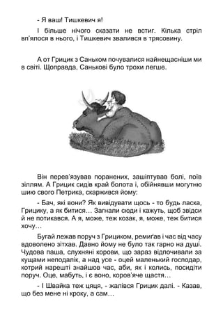 - Я ваш! Тишкевич я!
І більше нічого сказати не встиг. Кілька стріл
вп’ялося в нього, і Тишкевич звалився в трясовину.
А от Грицик з Саньком почувалися найнещасніши ми
в світі. Щоправда, Санькові було трохи легше.
Він перев’язував поранених, зашіптував болі, поїв
зіллям. А Грицик сидів край болота і, обійнявши могутню
шию свого Петрика, скаржився йому:
- Бач, які вони? Як вивідувати щось - то будь ласка,
Грицику, а як битися… Загнали сюди і кажуть, щоб звідси
й не потикався. А я, може, теж козак, я, може, теж битися
хочу…
Бугай лежав поруч з Грициком, ремиґав і час від часу
вдоволено зітхав. Давно йому не було так гарно на душі.
Чудова паша, слухняні корови, що зараз відпочивали за
кущами неподалік, а над усе - оцей маленький господар,
котрий нарешті знайшов час, аби, як і колись, посидіти
поруч. Оце, мабуть, і є воно, коров’яче щастя…
- І Швайка теж цяця, - жалівся Грицик далі. - Казав,
що без мене ні кроку, а сам…
 