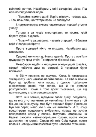 всілякий мотлох. Незабаром у стіні зачорніла дірка. Під
нею погойдувалася вода.
- Пірнайте якомога далі і беріть ліворуч, - сказав дід.
- Там лози такі, що татари повік не знайдуть!
І, тримаючи лука високо над головою, перший ступив
у воду.
Татари з за кущів спостерігали, як горить край
берега курінь з дідами.
- Пильнуйте за дверима, - звелів старший. - Вбивати
всіх! У полон не брати!
Проте з дверей ніхто не виходив. Незабаром дах
завалився.
Ординці кинулися до інших куренів. Проте з лоз їм у
груди ринув град стріл. То стріляли ті ж самі діди.
Незабаром надбіг з хлопцями всюдисущий Швайка,
котрий побачив дим на острові. З татарами було
покінчено.
А бій у плавнях не вщухав. Хтось із татарських
тисяцьких у шалі наказав палити плавні. Та хіба ж можна
було це зробити, коли поряд з однією торішньою
очеретиною росли три зелені, що й не думали
розгорятися? Тільки й того досяг тисяцький, що від
ядучого диму стало менше комарів.
Зате інші загони, відчувши запах диму, подумали,
що на них от-от налетить вогненний пал і кинулися в той
бік, де, на їхню думку, мав бути твердий берег. Проте де
був той берег, мало хто з них міг визначити. А ті, кому
врешті-решт пощастило вибратися, нізащо не хотіли
повертатися назад у плавні. Лютували старшини на
березі, зносили найнепокірнішим голови, проте нічого
домогтися не могли. Страшний гнів Саїд-мурзи, проте
плавні з невидимими козаками були набагато страшніші.
 