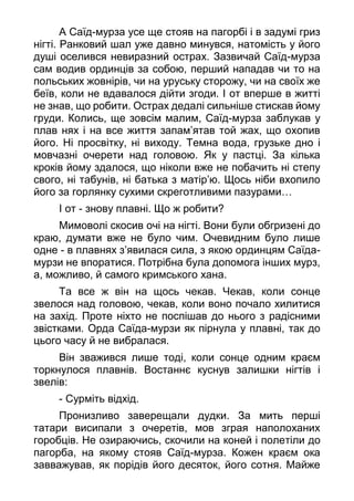 А Саїд-мурза усе ще стояв на пагорбі і в задумі гриз
нігті. Ранковий шал уже давно минувся, натомість у його
душі оселився невиразний острах. Зазвичай Саїд-мурза
сам водив ординців за собою, перший нападав чи то на
польських жовнірів, чи на уруську сторожу, чи на своїх же
беїв, коли не вдавалося дійти згоди. І от вперше в житті
не знав, що робити. Острах дедалі сильніше стискав йому
груди. Колись, ще зовсім малим, Саїд-мурза заблукав у
плав нях і на все життя запам’ятав той жах, що охопив
його. Ні просвітку, ні виходу. Темна вода, грузьке дно і
мовчазні очерети над головою. Як у пастці. За кілька
кроків йому здалося, що ніколи вже не побачить ні степу
свого, ні табунів, ні батька з матір’ю. Щось ніби вхопило
його за горлянку сухими скреготливими пазурами…
І от - знову плавні. Що ж робити?
Мимоволі скосив очі на нігті. Вони були обгризені до
краю, думати вже не було чим. Очевидним було лише
одне - в плавнях з’явилася сила, з якою ординцям Саїда-
мурзи не впоратися. Потрібна була допомога інших мурз,
а, можливо, й самого кримського хана.
Та все ж він на щось чекав. Чекав, коли сонце
звелося над головою, чекав, коли воно почало хилитися
на захід. Проте ніхто не поспішав до нього з радісними
звістками. Орда Саїда-мурзи як пірнула у плавні, так до
цього часу й не вибралася.
Він зважився лише тоді, коли сонце одним краєм
торкнулося плавнів. Востаннє куснув залишки нігтів і
звелів:
- Сурміть відхід.
Пронизливо заверещали дудки. За мить перші
татари висипали з очеретів, мов зграя наполоханих
горобців. Не озираючись, скочили на коней і полетіли до
пагорба, на якому стояв Саїд-мурза. Кожен краєм ока
завважував, як порідів його десяток, його сотня. Майже
 