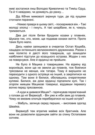 живі зосталися лиш Володко Кривопичко та Тиміш Одуд.
Та й ті невідомо, чи доживуть до ранку…
Дід Кібчик мимоволі зиркнув туди, де під кущами
стогнали поранені.
- Немає правди в цьому світі, - поскаржився він. - Такі
молоді хлопці - і гинуть. А такі шкарбани, як я, чомусь
тримаються.
Два дні після битви бродили козаки у плавнях.
Шукали тих, хто, може, ще подавав ознаки життя. Проте
таких було мало.
Десь навіки залишився в очеретах Остап Коцюба,
нащадок останнього великокняжого дружинника. Разом з
ним полягло й двісті його товаришів, що захищали
найближчі підступи до козацького острова. Жоден з них
не повернувся. Але й ординці не пройшли.
Не було й Мацика з товаришами. На відміну від
воронівців, вони ще не звикли до плавнів, тож боялися
трясовини не менше, ніж татари. Тому й вирішили не
переходити з одного острівця на інший, а закріпитися на
одному. Там вони й билися, обклавшись очеретяними
кулями. Билися, аж доки ординці підпалили кулі. Так і
згоріли живцем Мацикові товариші, віддавши перевагу
вогню перед трясовиною.
- А куди ж дивився Мацик? - гарячкував перев’язаний
з голови до ніг Вирвизуб. - Він уже ж ніби звик до плавнів.
Чому не вмовив хлопців перебиратися на інший острів?
- Мабуть, загинув серед перших, - висловив здогад
Швайка.
Вирвизуб теж втратив майже всіх братчиків. Але
вони не дозволили ординцям зайти за спину Остаповим
сотням.
 