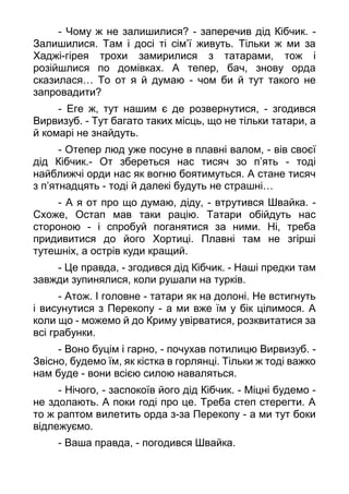 - Чому ж не залишилися? - заперечив дід Кібчик. -
Залишилися. Там і досі ті сім’ї живуть. Тільки ж ми за
Хаджі-гірея трохи замирилися з татарами, тож і
розійшлися по домівках. А тепер, бач, знову орда
сказилася… То от я й думаю - чом би й тут такого не
запровадити?
- Еге ж, тут нашим є де розвернутися, - згодився
Вирвизуб. - Тут багато таких місць, що не тільки татари, а
й комарі не знайдуть.
- Отепер люд уже посуне в плавні валом, - вів своєї
дід Кібчик.- От збереться нас тисяч зо п’ять - тоді
найближчі орди нас як вогню боятимуться. А стане тисяч
з п’ятнадцять - тоді й далекі будуть не страшні…
- А я от про що думаю, діду, - втрутився Швайка. -
Схоже, Остап мав таки рацію. Татари обійдуть нас
стороною - і спробуй поганятися за ними. Ні, треба
придивитися до його Хортиці. Плавні там не згірші
тутешніх, а острів куди кращий.
- Це правда, - згодився дід Кібчик. - Наші предки там
завжди зупинялися, коли рушали на турків.
- Атож. І головне - татари як на долоні. Не встигнуть
і висунутися з Перекопу - а ми вже їм у бік цілимося. А
коли що - можемо й до Криму увірватися, розквитатися за
всі грабунки.
- Воно буцім і гарно, - почухав потилицю Вирвизуб. -
Звісно, будемо їм, як кістка в горлянці. Тільки ж тоді важко
нам буде - вони всією силою наваляться.
- Нічого, - заспокоїв його дід Кібчик. - Міцні будемо -
не здолають. А поки годі про це. Треба степ стерегти. А
то ж раптом вилетить орда з-за Перекопу - а ми тут боки
відлежуємо.
- Ваша правда, - погодився Швайка.
 